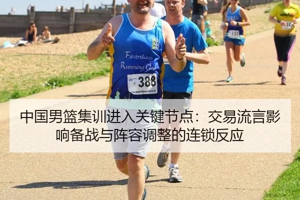 中国男篮集训进入关键节点：交易流言影响备战与阵容调整的连锁反应